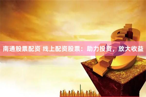 南通股票配資 線上配資股票：助力投資，放大收益